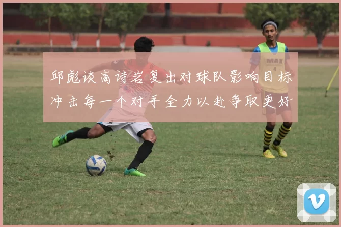 邱彪谈高诗岩复出对球队影响目标冲击每一个对手全力以赴争取更好成绩