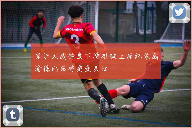 京沪大战热度下滑难破上座纪录成渝德比或将更受关注