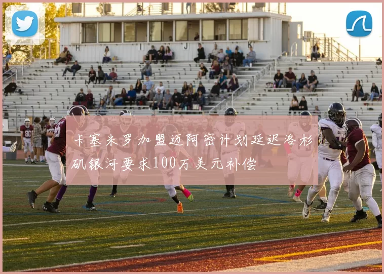 卡塞米罗加盟迈阿密计划延迟洛杉矶银河要求100万美元补偿