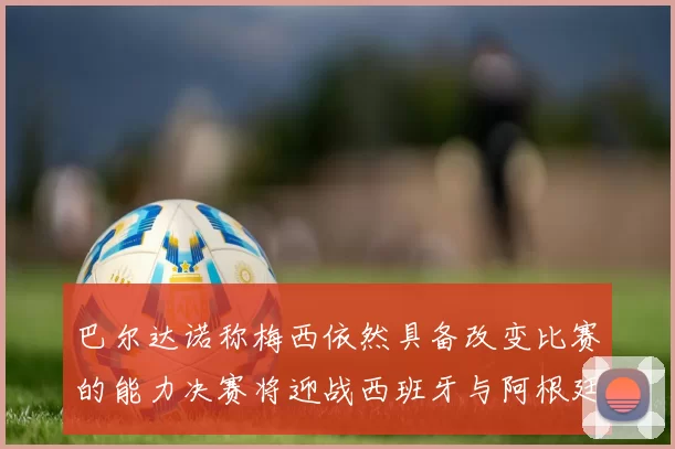 巴尔达诺称梅西依然具备改变比赛的能力决赛将迎战西班牙与阿根廷
