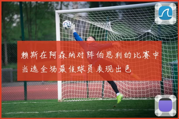 赖斯在阿森纳对阵伯恩利的比赛中当选全场最佳球员表现出色