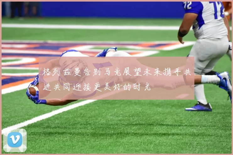格列兹曼告别马竞展望未来携手共进共同迎接更美好的时光