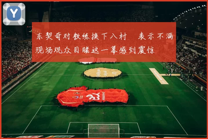 东契奇对教练换下八村塁表示不满现场观众目睹这一幕感到震惊