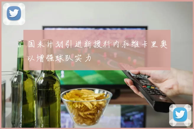 国米计划引进新援科内和维卡里奥以增强球队实力