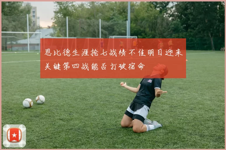 恩比德生涯抢七战绩不佳明日迎来关键第四战能否打破宿命