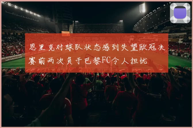 恩里克对球队状态感到失望欧冠决赛前两次负于巴黎FC令人担忧