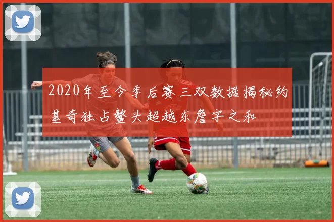 2020年至今季后赛三双数据揭秘约基奇独占鳌头超越东詹字之和