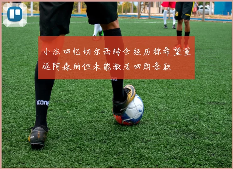 小法回忆切尔西转会经历称希望重返阿森纳但未能激活回购条款
