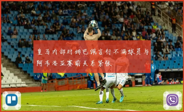 皇马内部对姆巴佩言行不满球员与阿韦洛亚赛前关系紧张