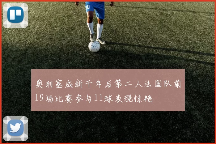 奥利塞成新千年后第二人法国队前19场比赛参与11球表现惊艳